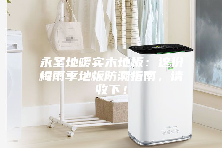 永圣地暖實木地板：這份梅雨季地板防潮指南，請收下！