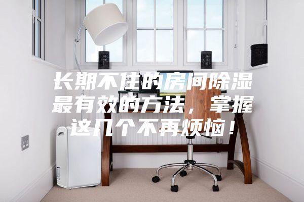 長期不住的房間除濕最有效的方法，掌握這幾個不再煩惱！