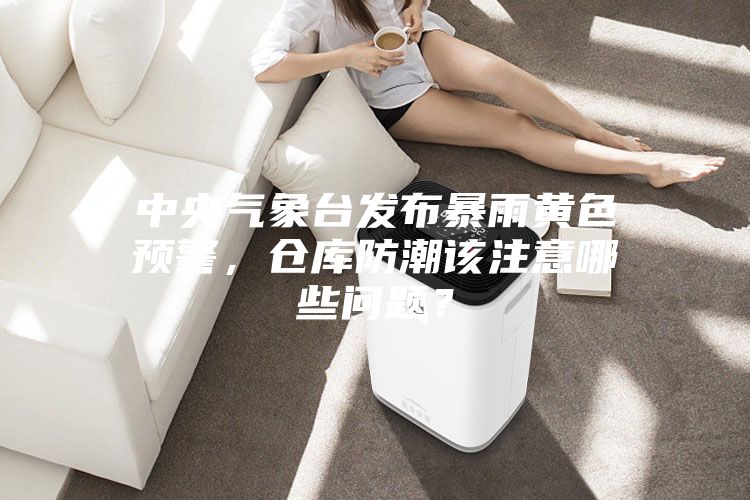 中央氣象臺(tái)發(fā)布暴雨黃色預(yù)警，倉(cāng)庫(kù)防潮該注意哪些問(wèn)題？