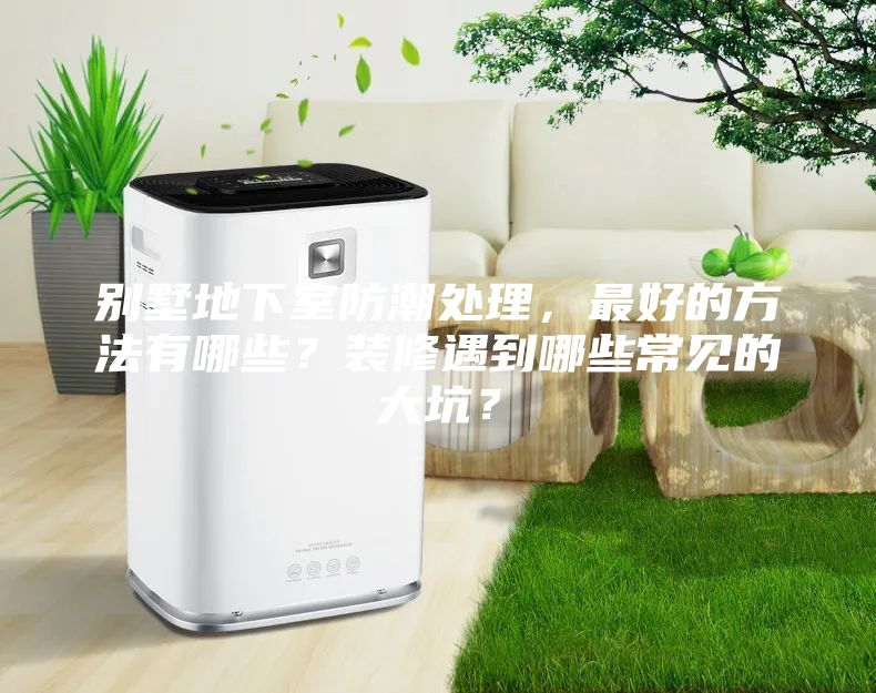 別墅地下室防潮處理，最好的方法有哪些？裝修遇到哪些常見(jiàn)的大坑？