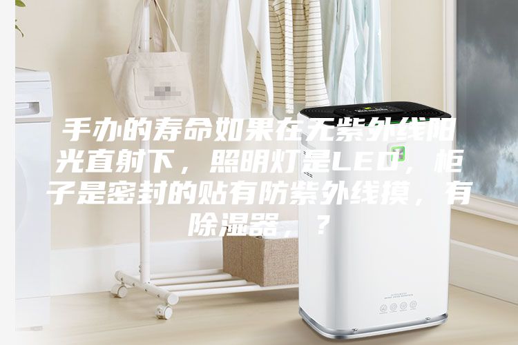 手辦的壽命如果在無紫外線陽光直射下，照明燈是LED，柜子是密封的貼有防紫外線摸，有除濕器，？