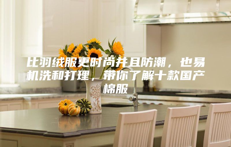 比羽絨服更時尚并且防潮，也易機(jī)洗和打理，帶你了解十款國產(chǎn)棉服