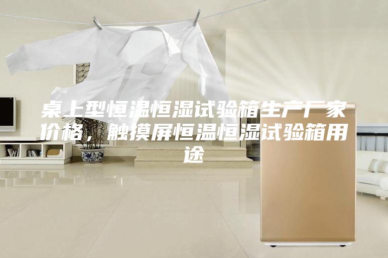 桌上型恒溫恒濕試驗箱生產(chǎn)廠家價格，觸摸屏恒溫恒濕試驗箱用途